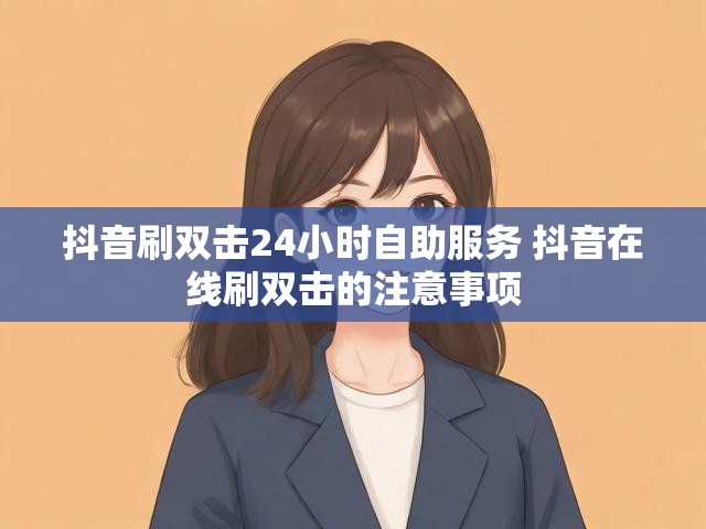 抖音刷双击24小时自助服务 抖音在线刷双击的注意事项