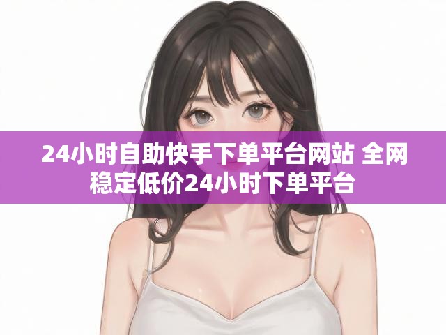 24小时自助快手下单平台网站 全网稳定低价24小时下单平台