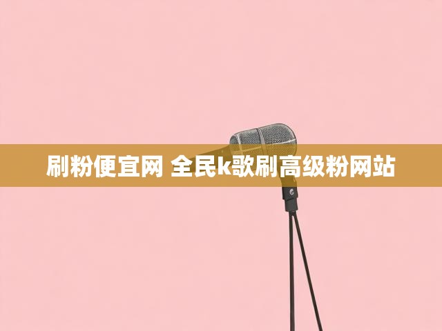刷粉便宜网 全民k歌刷高级粉网站