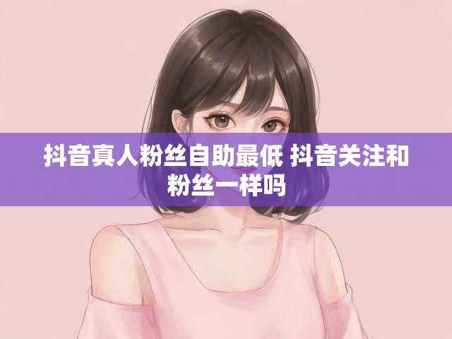 抖音真人粉丝自助最低 抖音关注和粉丝一样吗