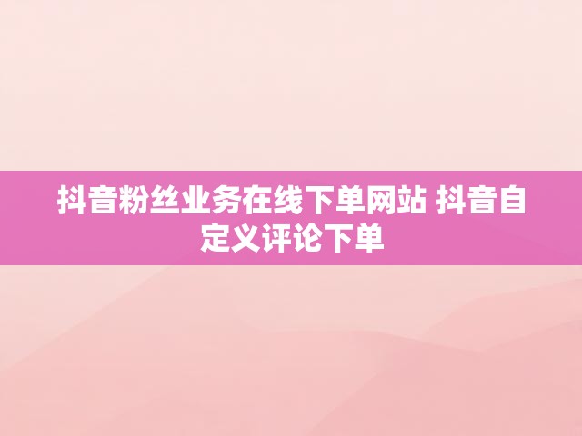 抖音粉丝业务在线下单网站 抖音自定义评论下单