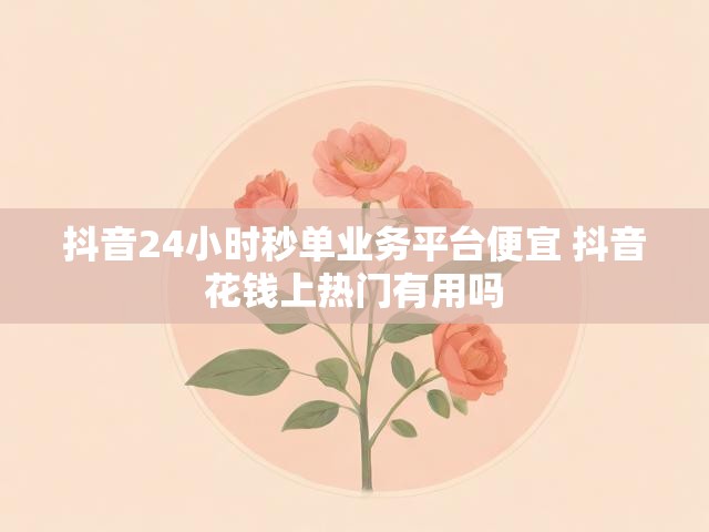 抖音24小时秒单业务平台便宜 抖音花钱上热门有用吗