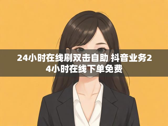 24小时在线刷双击自助 抖音业务24小时在线下单免费