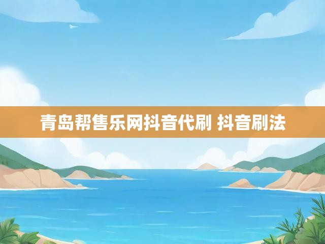 青岛帮售乐网抖音代刷 抖音刷法