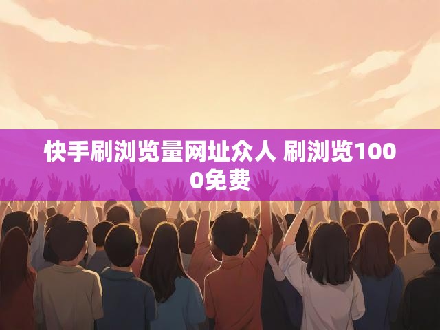 快手刷浏览量网址众人 刷浏览1000免费