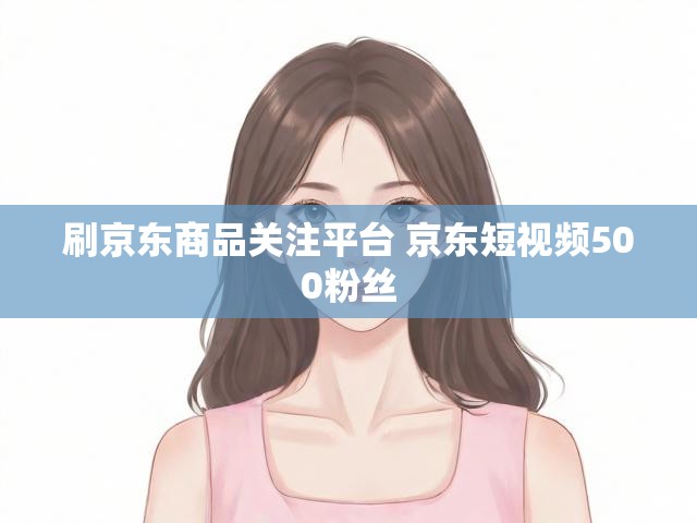 刷京东商品关注平台 京东短视频500粉丝