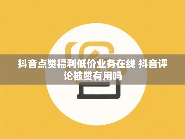 抖音点赞福利低价业务在线 抖音评论被赞有用吗