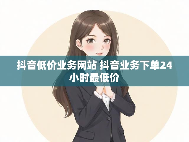 抖音低价业务网站 抖音业务下单24小时最低价