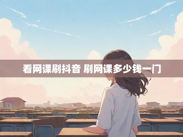 看网课刷抖音 刷网课多少钱一门