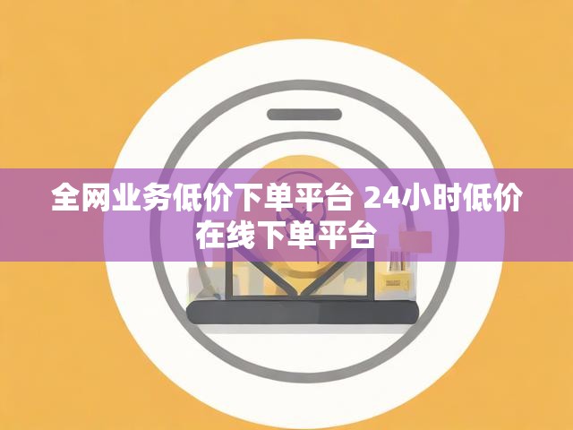 全网业务低价下单平台 24小时低价在线下单平台