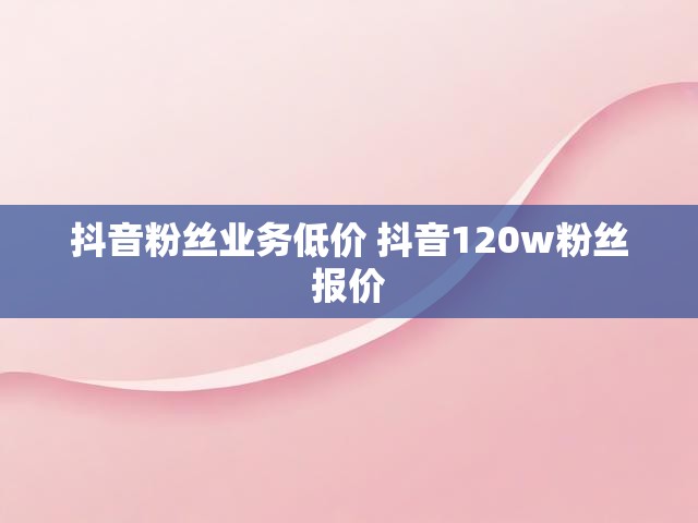 抖音粉丝业务低价 抖音120w粉丝报价