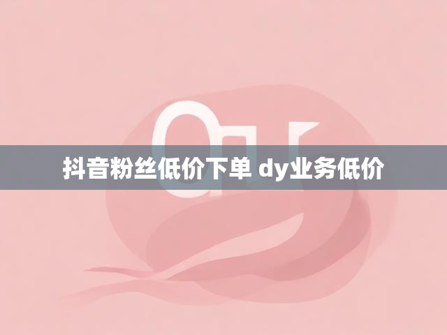 抖音粉丝低价下单 dy业务低价