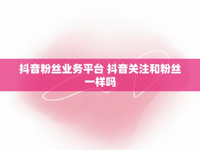 抖音粉丝业务平台 抖音关注和粉丝一样吗