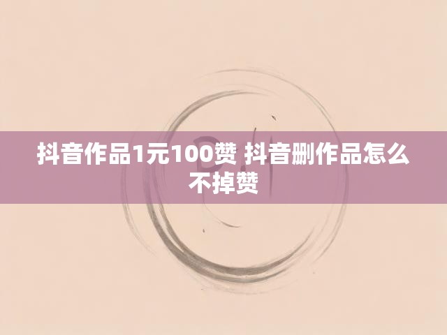 抖音作品1元100赞 抖音删作品怎么不掉赞