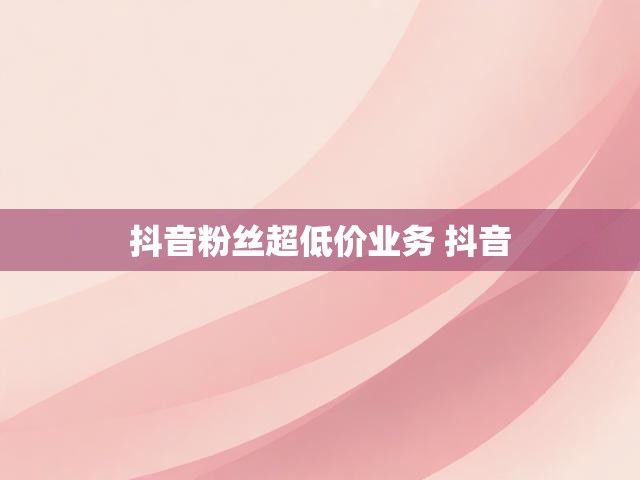 抖音粉丝超低价业务 抖音