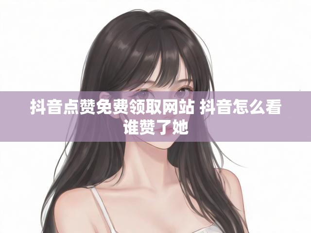 抖音点赞免费领取网站 抖音怎么看谁赞了她