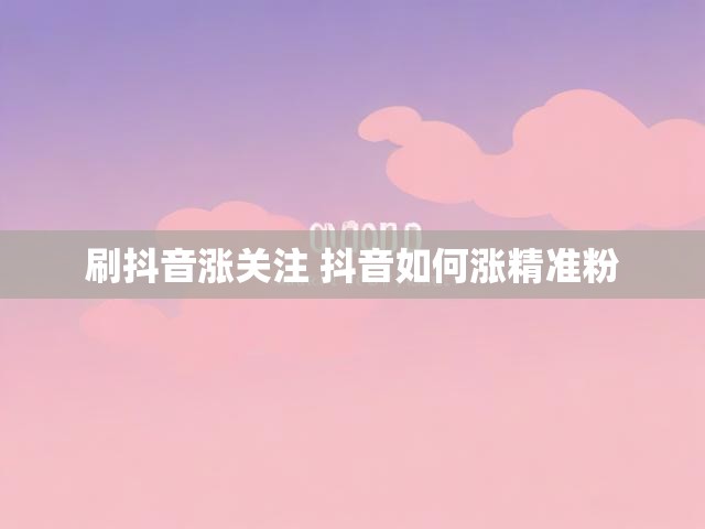 刷抖音涨关注 抖音如何涨精准粉