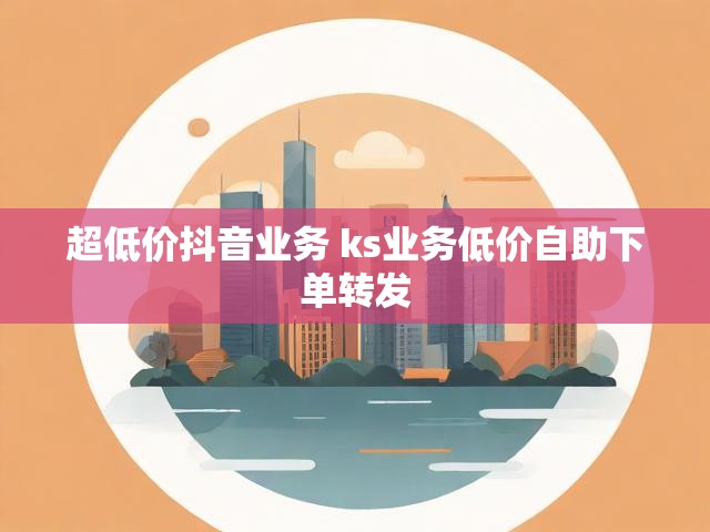 超低价抖音业务 ks业务低价自助下单转发